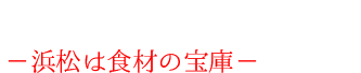地の食材にこだわり:ー浜松は食材の宝庫ー
